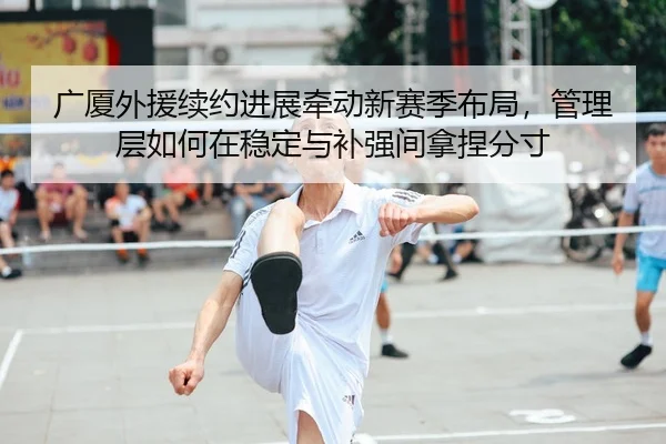广厦外援续约进展牵动新赛季布局，管理层如何在稳定与补强间拿捏分寸