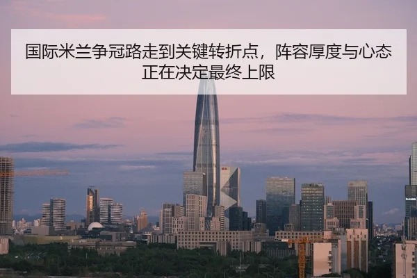 国际米兰争冠路走到关键转折点，阵容厚度与心态正在决定最终上限